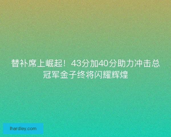 替补席上崛起！43分加40分助力冲击总冠军金子终将闪耀辉煌