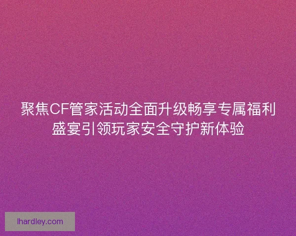 聚焦CF管家活动全面升级畅享专属福利盛宴引领玩家安全守护新体验
