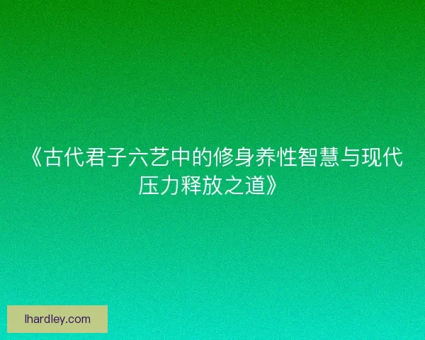 《古代君子六艺中的修身养性智慧与现代压力释放之道》