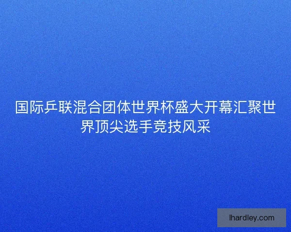 国际乒联混合团体世界杯盛大开幕汇聚世界顶尖选手竞技风采
