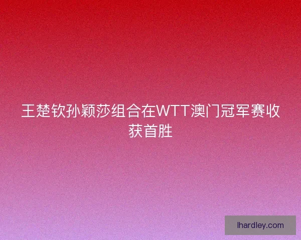 王楚钦孙颖莎组合在WTT澳门冠军赛收获首胜