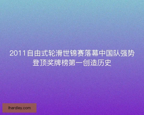 2011自由式轮滑世锦赛落幕中国队强势登顶奖牌榜第一创造历史