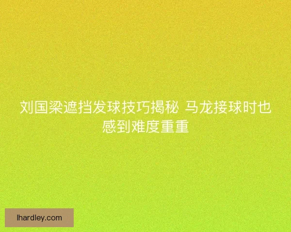刘国梁遮挡发球技巧揭秘 马龙接球时也感到难度重重