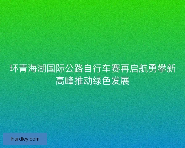 环青海湖国际公路自行车赛再启航勇攀新高峰推动绿色发展