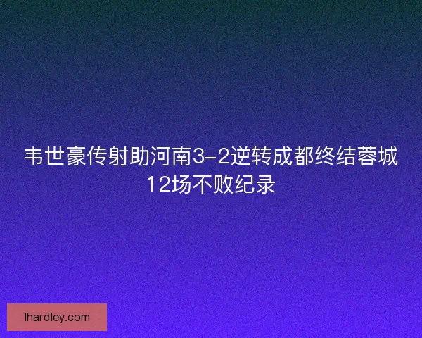 韦世豪传射助河南3-2逆转成都终结蓉城12场不败纪录