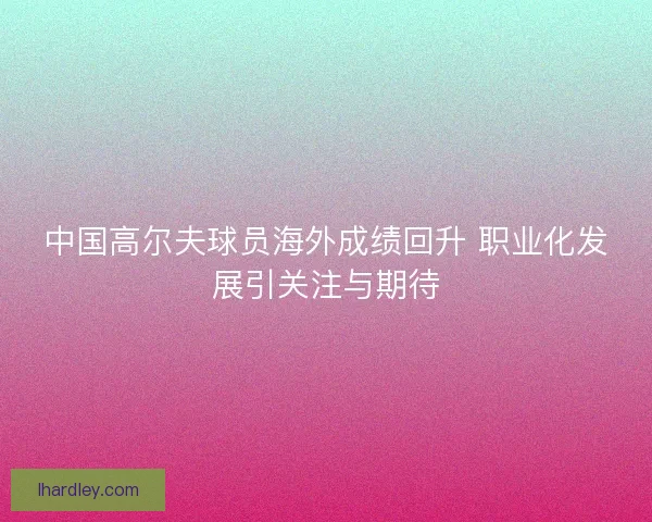 中国高尔夫球员海外成绩回升 职业化发展引关注与期待