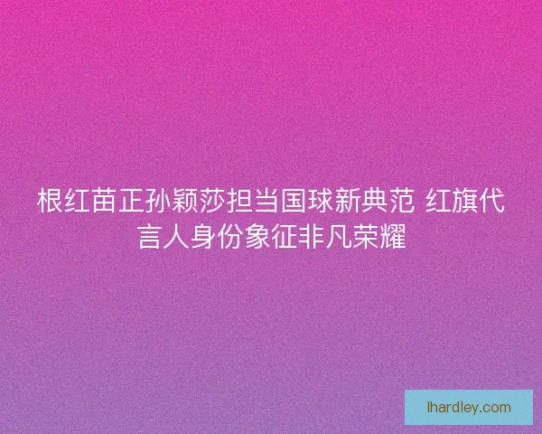 根红苗正孙颖莎担当国球新典范 红旗代言人身份象征非凡荣耀