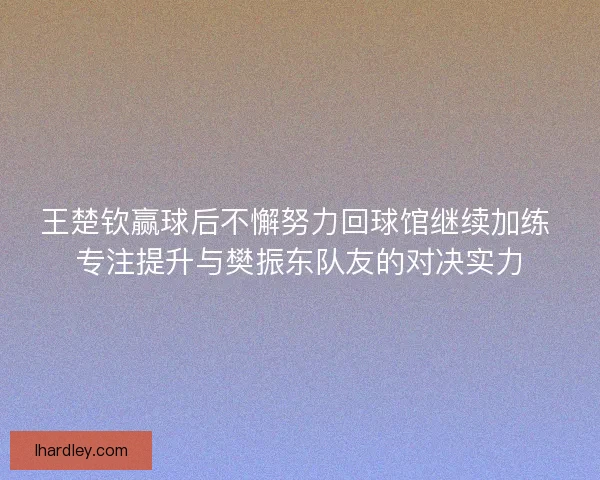 王楚钦赢球后不懈努力回球馆继续加练 专注提升与樊振东队友的对决实力
