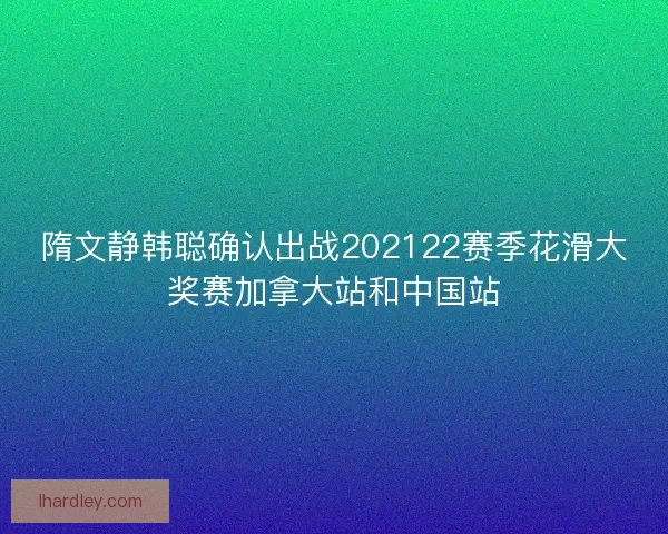 隋文静韩聪确认出战202122赛季花滑大奖赛加拿大站和中国站