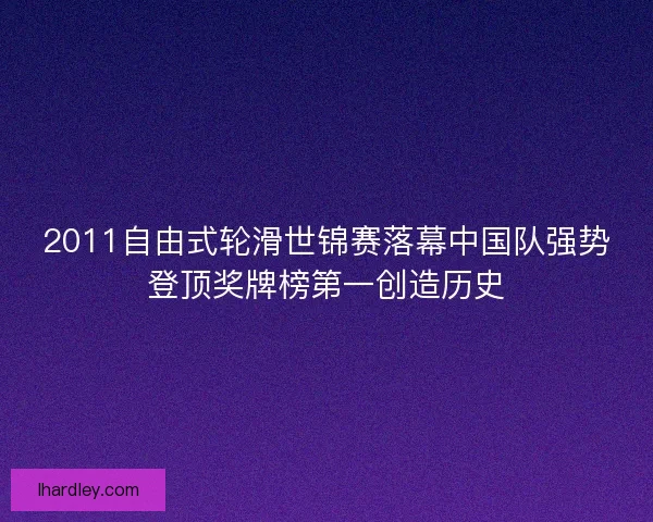 2011自由式轮滑世锦赛落幕中国队强势登顶奖牌榜第一创造历史