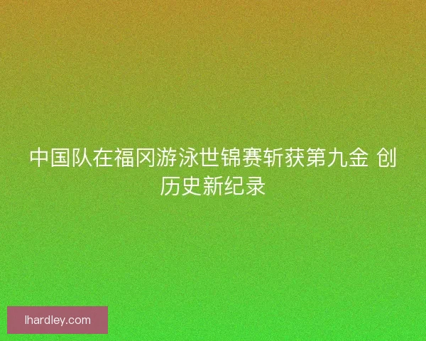 中国队在福冈游泳世锦赛斩获第九金 创历史新纪录