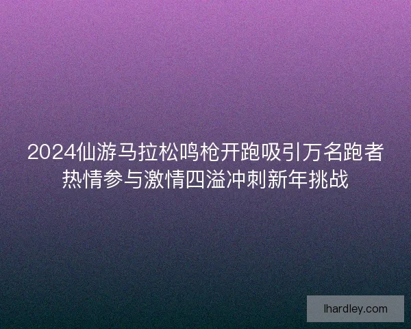 2024仙游马拉松鸣枪开跑吸引万名跑者热情参与激情四溢冲刺新年挑战