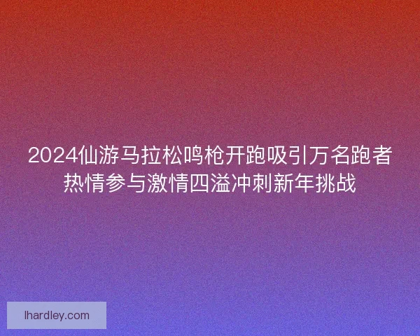 2024仙游马拉松鸣枪开跑吸引万名跑者热情参与激情四溢冲刺新年挑战