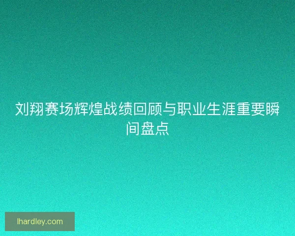 刘翔赛场辉煌战绩回顾与职业生涯重要瞬间盘点
