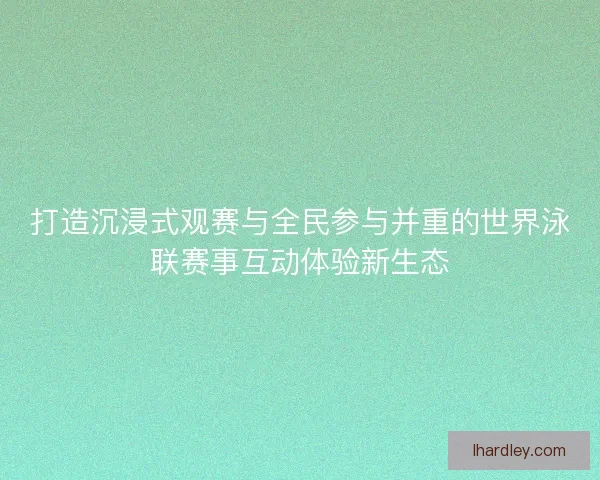 打造沉浸式观赛与全民参与并重的世界泳联赛事互动体验新生态